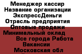 Менеджер-кассир › Название организации ­ ЭкспрессДеньги › Отрасль предприятия ­ Оптовые продажи › Минимальный оклад ­ 18 000 - Все города Работа » Вакансии   . Московская обл.,Бронницы г.